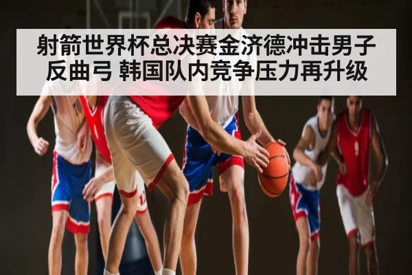 射箭世界杯总决赛金济德冲击男子反曲弓 韩国队内竞争压力再升级