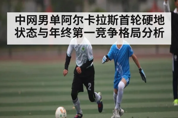 中网男单阿尔卡拉斯首轮硬地状态与年终第一竞争格局分析