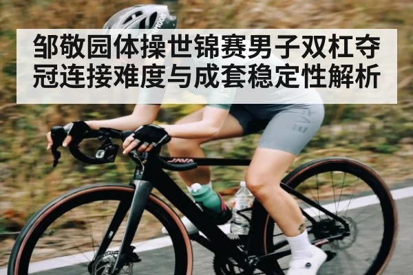 邹敬园体操世锦赛男子双杠夺冠连接难度与成套稳定性解析